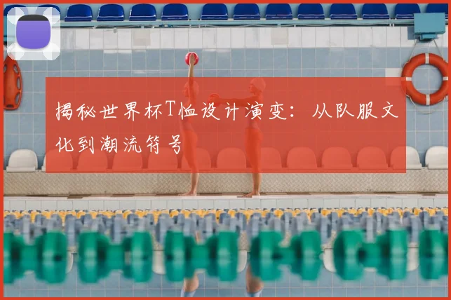 揭秘世界杯T恤设计演变:从队服文化到潮流符号