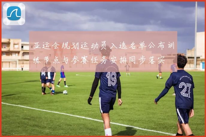 亚运会规划运动员入选名单公布训练节点与参赛任务安排同步落实
