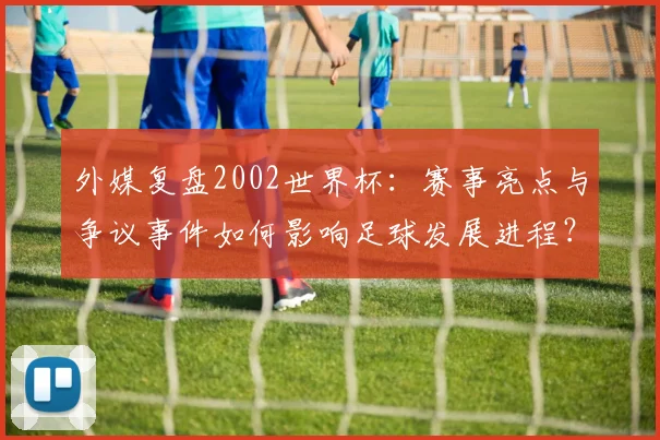 外媒复盘2002世界杯：赛事亮点与争议事件如何影响足球发展进程？