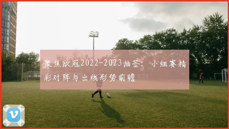 聚焦欧冠2022-2023抽签：小组赛精彩对阵与出线形势前瞻