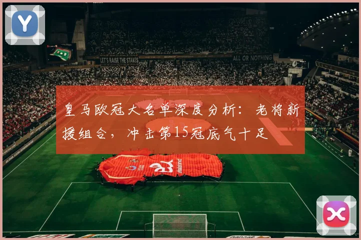 皇马欧冠大名单深度分析:老将新援组合,冲击第15冠底气十足