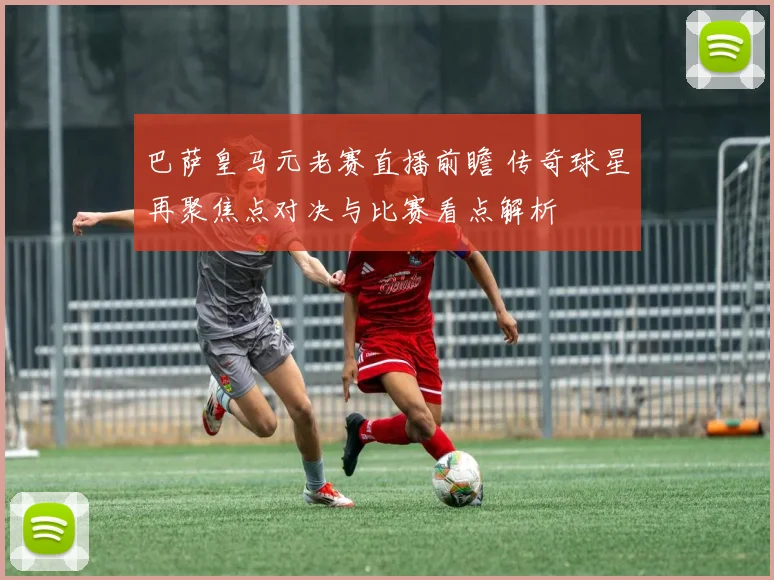 巴萨皇马元老赛直播前瞻 传奇球星再聚焦点对决与比赛看点解析