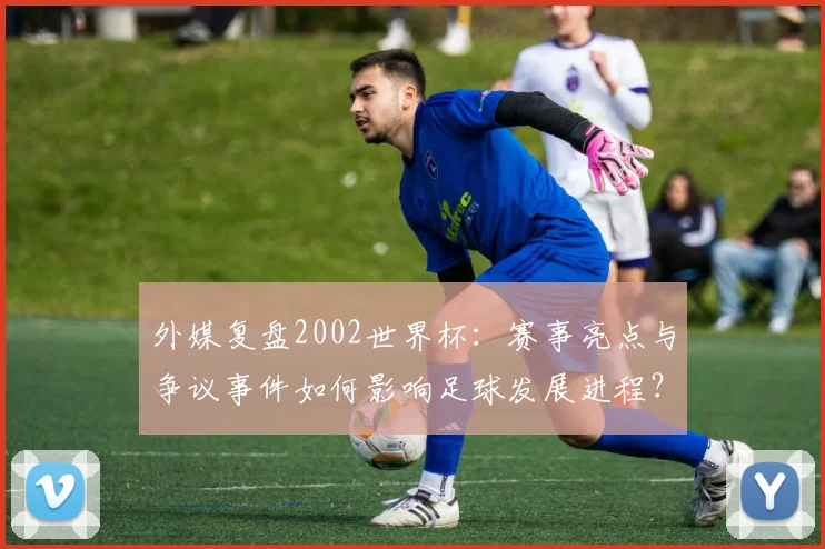 外媒复盘2002世界杯：赛事亮点与争议事件如何影响足球发展进程？