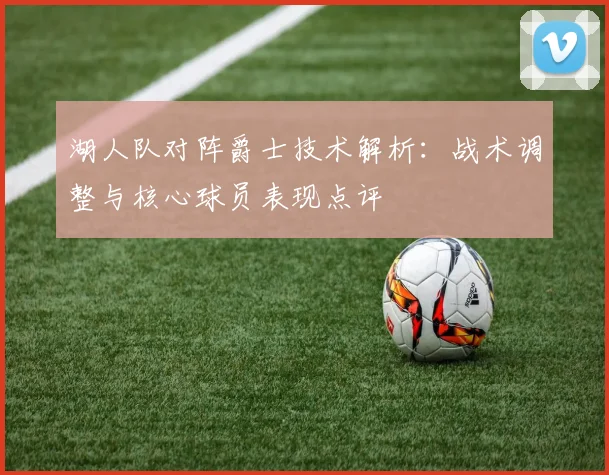湖人队对阵爵士技术解析：战术调整与核心球员表现点评
